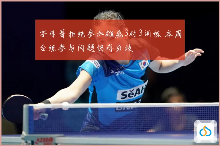 字母哥拒绝参加雄鹿3对3训练 本周合练参与问题仍存分歧