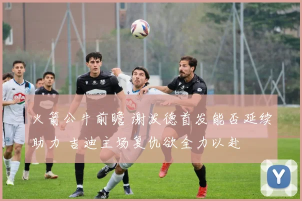 火箭公牛前瞻 谢泼德首发能否延续助力 吉迪主场复仇欲全力以赴