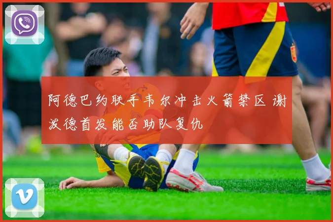 阿德巴约联手韦尔冲击火箭禁区 谢泼德首发能否助队复仇