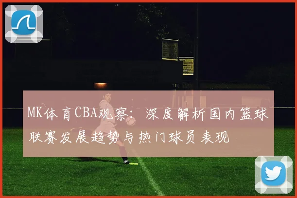 MK体育CBA观察：深度解析国内篮球联赛发展趋势与热门球员表现