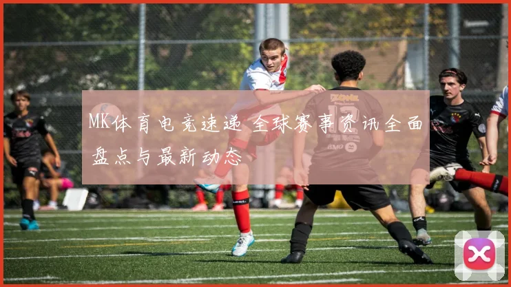 MK体育电竞速递 全球赛事资讯全面盘点与最新动态