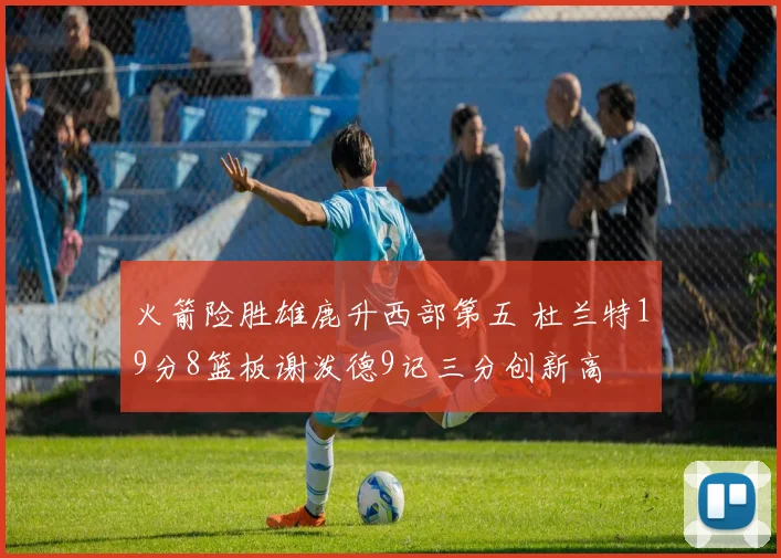 火箭险胜雄鹿升西部第五 杜兰特19分8篮板谢泼德9记三分创新高