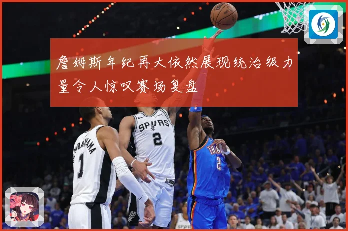 詹姆斯年纪再大依然展现统治级力量令人惊叹赛场复盘