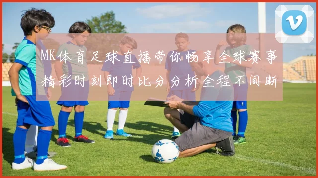MK体育足球直播带你畅享全球赛事精彩时刻即时比分分析全程不间断更新