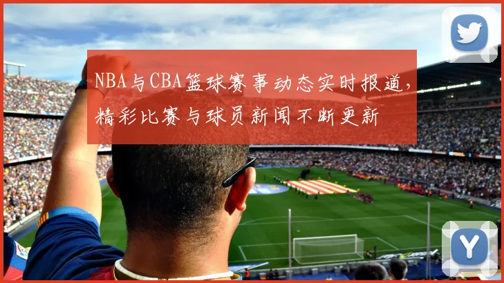 NBA与CBA篮球赛事动态实时报道，精彩比赛与球员新闻不断更新