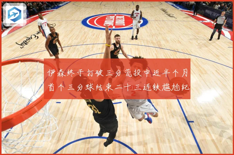 伊森终于打破三分荒投中近半个月首个三分球结束二十三连铁尴尬纪成长观察