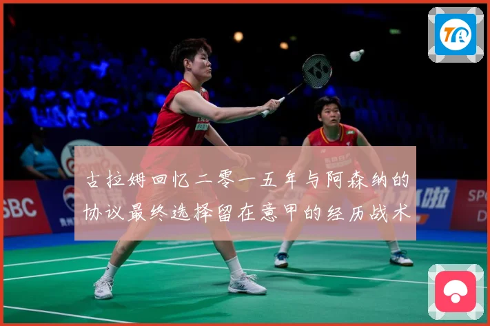 古拉姆回忆二零一五年与阿森纳的协议最终选择留在意甲的经历战术观察