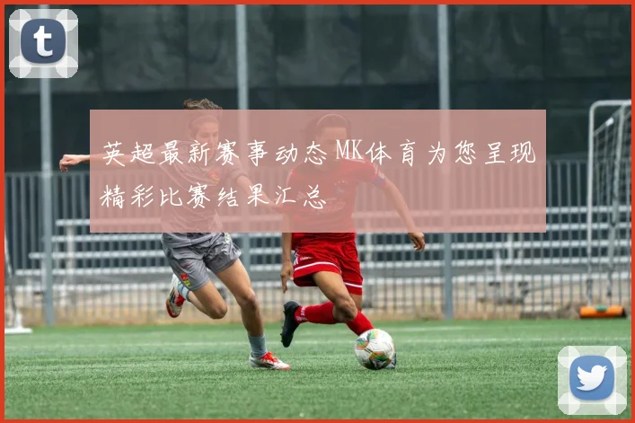 英超最新赛事动态 MK体育为您呈现精彩比赛结果汇总
