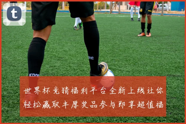 世界杯竞猜福利平台全新上线让你轻松赢取丰厚奖品参与即享超值福利
