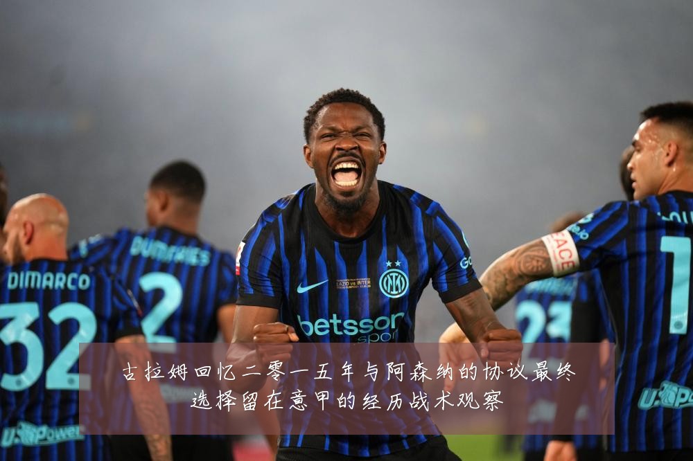 古拉姆回忆二零一五年与阿森纳的协议最终选择留在意甲的经历战术观察