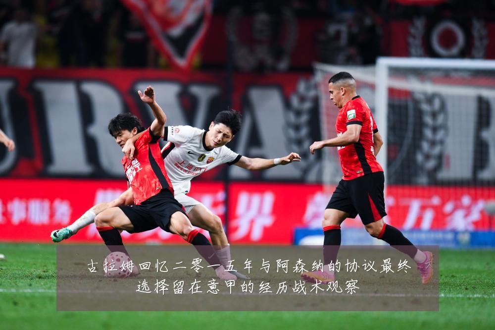 古拉姆回忆二零一五年与阿森纳的协议最终选择留在意甲的经历战术观察
